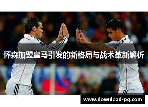 怀森加盟皇马引发的新格局与战术革新解析 怀森加盟皇马引发的新格局与战术革新解析
