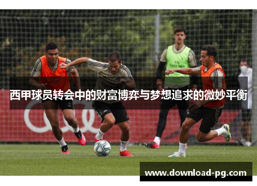 西甲球员转会中的财富博弈与梦想追求的微妙平衡 西甲球员转会中的财富博弈与梦想追求的微妙平衡