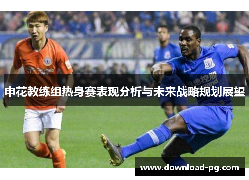 申花教练组热身赛表现分析与未来战略规划展望 申花教练组热身赛表现分析与未来战略规划展望