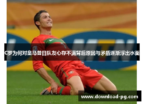 C罗为何对皇马昔日队友心存不满背后原因与矛盾逐渐浮出水面 C罗为何对皇马昔日队友心存不满背后原因与矛盾逐渐浮出水面