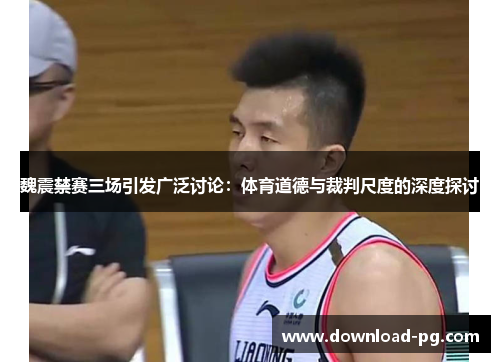 魏震禁赛三场引发广泛讨论:体育道德与裁判尺度的深度探讨 魏震禁赛三场引发广泛讨论:体育道德与裁判尺度的深度探讨