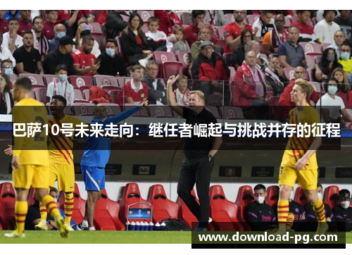 巴萨10号未来走向:继任者崛起与挑战并存的征程 巴萨10号未来走向:继任者崛起与挑战并存的征程