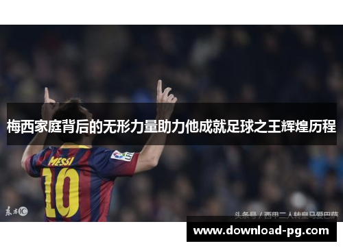 梅西家庭背后的无形力量助力他成就足球之王辉煌历程