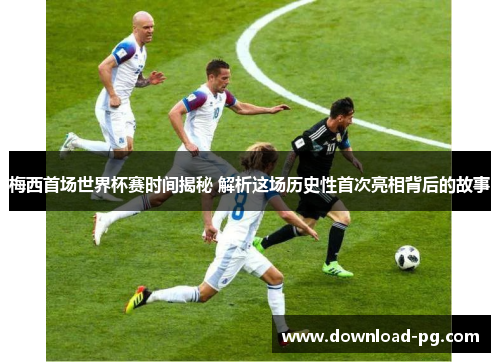 梅西首场世界杯赛时间揭秘 解析这场历史性首次亮相背后的故事