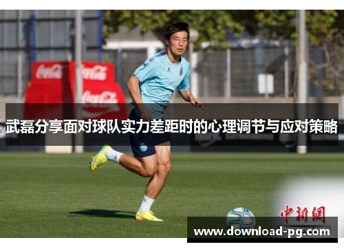 武磊分享面对球队实力差距时的心理调节与应对策略 武磊分享面对球队实力差距时的心理调节与应对策略