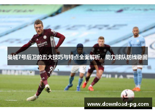 曼城7号后卫的五大技巧与特点全面解析，助力球队防线稳固