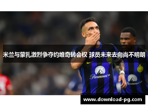 米兰与蒙扎激烈争夺约维奇转会权 球员未来去向尚不明朗