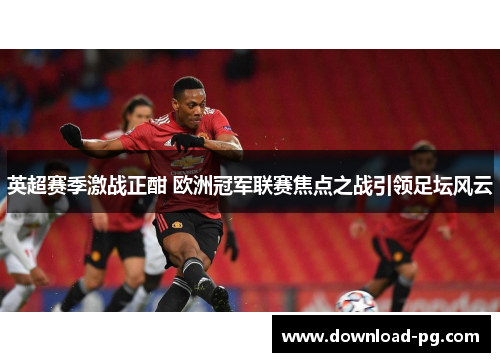 英超赛季激战正酣 欧洲冠军联赛焦点之战引领足坛风云