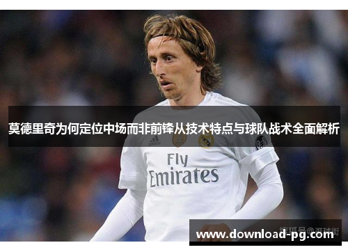 莫德里奇为何定位中场而非前锋从技术特点与球队战术全面解析 莫德里奇为何定位中场而非前锋从技术特点与球队战术全面解析