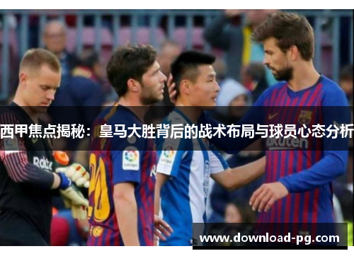 西甲焦点揭秘:皇马大胜背后的战术布局与球员心态分析 西甲焦点揭秘:皇马大胜背后的战术布局与球员心态分析