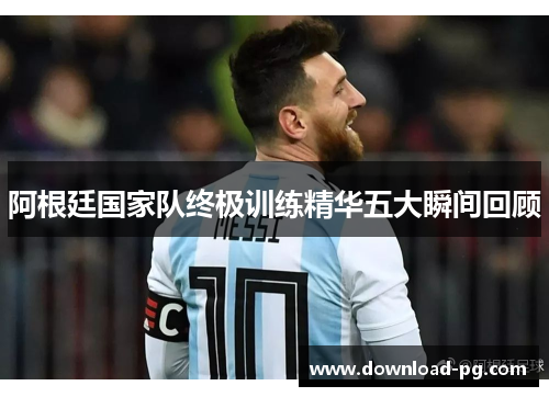 阿根廷国家队终极训练精华五大瞬间回顾 阿根廷国家队终极训练精华五大瞬间回顾