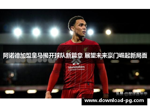 阿诺德加盟皇马揭开球队新篇章 展望未来豪门崛起新局面