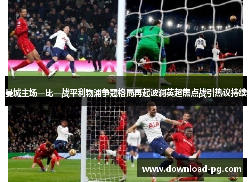 曼城主场一比一战平利物浦争冠格局再起波澜英超焦点战引热议持续